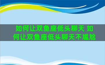 如何让双鱼座低头聊天 如何让双鱼座低头聊天不尴尬